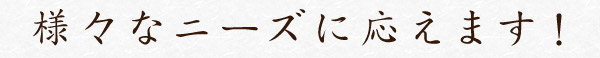 様々なニーズに応えます！